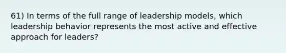 61) In terms of the full range of leadership models, which leadership behavior represents the most active and effective approach for leaders?