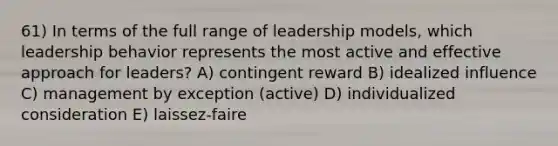 61) In terms of the full range of leadership models, which leadership behavior represents the most active and effective approach for leaders? A) contingent reward B) idealized influence C) management by exception (active) D) individualized consideration E) laissez-faire