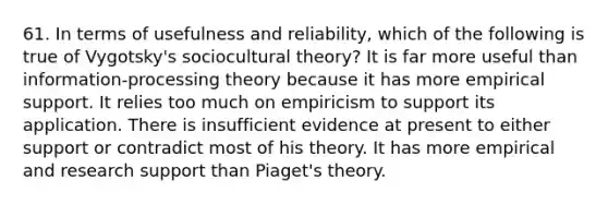 61. In terms of usefulness and reliability, which of the following is true of Vygotsky's sociocultural theory? It is far more useful than information-processing theory because it has more empirical support. It relies too much on empiricism to support its application. There is insufficient evidence at present to either support or contradict most of his theory. It has more empirical and research support than Piaget's theory.