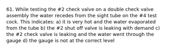 61. While testing the #2 check valve on a double check valve assembly the water recedes from the sight tube on the #4 test cock. This indicates: a) it is very hot and the water evaporated from the tube b) the #2 shut off valve is leaking with demand c) the #2 check valve is leaking and the water went through the gauge d) the gauge is not at the correct level