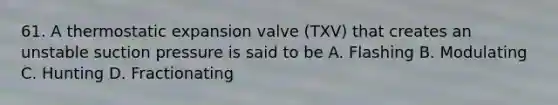 61. A thermostatic expansion valve (TXV) that creates an unstable suction pressure is said to be A. Flashing B. Modulating C. Hunting D. Fractionating