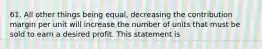 61. All other things being equal, decreasing the contribution margin per unit will increase the number of units that must be sold to earn a desired profit. This statement is