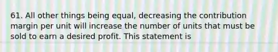 61. All other things being equal, decreasing the contribution margin per unit will increase the number of units that must be sold to earn a desired profit. This statement is