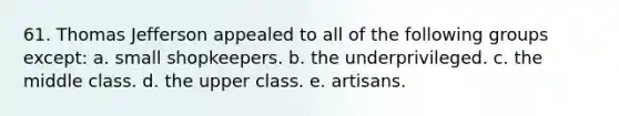 61. Thomas Jefferson appealed to all of the following groups except: a. small shopkeepers. b. the underprivileged. c. the middle class. d. the upper class. e. artisans.