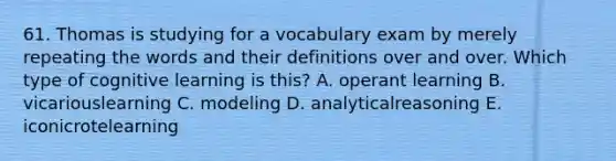 61. Thomas is studying for a vocabulary exam by merely repeating the words and their definitions over and over. Which type of cognitive learning is this? A. operant learning B. vicariouslearning C. modeling D. analyticalreasoning E. iconicrotelearning