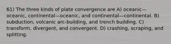 61) The three kinds of plate convergence are A) oceanic—oceanic, continental—oceanic, and continental—continental. B) subduction, volcanic arc-building, and trench building. C) transform, divergent, and convergent. D) crashing, scraping, and splitting.