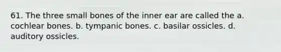 61. The three small bones of the inner ear are called the a. cochlear bones. b. tympanic bones. c. basilar ossicles. d. auditory ossicles.