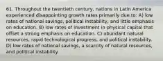 61. Throughout the twentieth century, nations in Latin America experienced disappointing growth rates primarily due to: A) low rates of national savings, political instability, and little emphasis on education. B) low rates of investment in physical capital that offset a strong emphasis on education. C) abundant natural resources, rapid technological progress, and political instability. D) low rates of national savings, a scarcity of natural resources, and political instability.