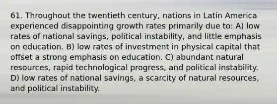 61. Throughout the twentieth century, nations in Latin America experienced disappointing growth rates primarily due to: A) low rates of national savings, political instability, and little emphasis on education. B) low rates of investment in physical capital that offset a strong emphasis on education. C) abundant <a href='https://www.questionai.com/knowledge/k6l1d2KrZr-natural-resources' class='anchor-knowledge'>natural resources</a>, rapid technological progress, and political instability. D) low rates of national savings, a scarcity of natural resources, and political instability.