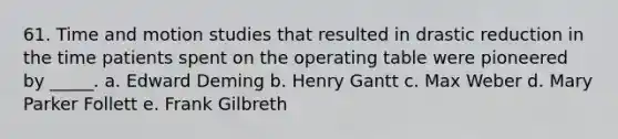 61. Time and motion studies that resulted in drastic reduction in the time patients spent on the operating table were pioneered by _____. a. Edward Deming b. Henry Gantt c. Max Weber d. Mary Parker Follett e. Frank Gilbreth