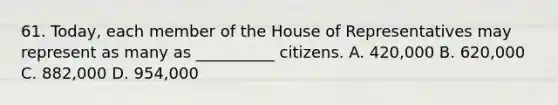 61. Today, each member of the House of Representatives may represent as many as __________ citizens. A. 420,000 B. 620,000 C. 882,000 D. 954,000