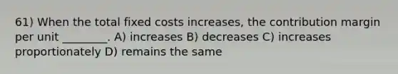 61) When the total fixed costs increases, the contribution margin per unit ________. A) increases B) decreases C) increases proportionately D) remains the same