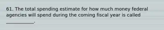 61. The total spending estimate for how much money federal agencies will spend during the coming fiscal year is called ____________.