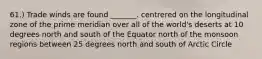 61.) Trade winds are found _______. centrered on the longitudinal zone of the prime meridian over all of the world's deserts at 10 degrees north and south of the Equator north of the monsoon regions between 25 degrees north and south of Arctic Circle