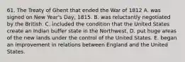 61. The Treaty of Ghent that ended the War of 1812 A. was signed on New Year's Day, 1815. B. was reluctantly negotiated by the British. C. included the condition that the United States create an Indian buffer state in the Northwest. D. put huge areas of the new lands under the control of the United States. E. began an improvement in relations between England and the United States.