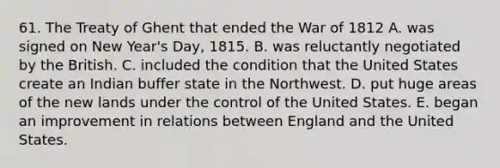 61. The Treaty of Ghent that ended the <a href='https://www.questionai.com/knowledge/kZ700nRVQz-war-of-1812' class='anchor-knowledge'>war of 1812</a> A. was signed on New Year's Day, 1815. B. was reluctantly negotiated by the British. C. included the condition that the United States create an Indian buffer state in the Northwest. D. put huge areas of the new lands under the control of the United States. E. began an improvement in relations between England and the United States.