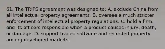 61. The TRIPS agreement was designed to: A. exclude China from all intellectual property agreements. B. oversee a much stricter enforcement of intellectual property regulations. C. hold a firm and its officers responsible when a product causes injury, death, or damage. D. support traded software and recorded property among developed markets.