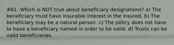 #61. Which is NOT true about beneficiary designations? a) The beneficiary must have insurable interest in the insured. b) The beneficiary may be a natural person. c) The policy does not have to have a beneficiary named in order to be valid. d) Trusts can be valid beneficiaries.