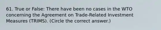 61. True or False: There have been no cases in the WTO concerning the Agreement on Trade-Related Investment Measures (TRIMS). (Circle the correct answer.)