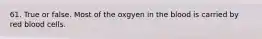 61. True or false. Most of the oxgyen in the blood is carried by red blood cells.