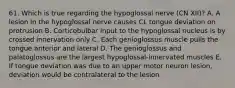 61. Which is true regarding the hypoglossal nerve (CN XII)? A. A lesion in the hypoglossal nerve causes CL tongue deviation on protrusion B. Corticobulbar input to the hypoglossal nucleus is by crossed innervation only C. Each genioglossus muscle pulls the tongue anterior and lateral D. The genioglossus and palatoglossus are the largest hypoglossal-innervated muscles E. If tongue deviation was due to an upper motor neuron lesion, deviation would be contralateral to the lesion