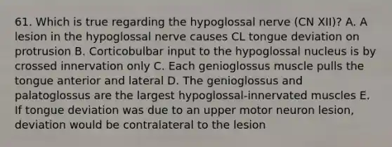 61. Which is true regarding the hypoglossal nerve (CN XII)? A. A lesion in the hypoglossal nerve causes CL tongue deviation on protrusion B. Corticobulbar input to the hypoglossal nucleus is by crossed innervation only C. Each genioglossus muscle pulls the tongue anterior and lateral D. The genioglossus and palatoglossus are the largest hypoglossal-innervated muscles E. If tongue deviation was due to an upper motor neuron lesion, deviation would be contralateral to the lesion