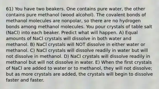 61) You have two beakers. One contains pure water, the other contains pure methanol (wood alcohol). The covalent bonds of methanol molecules are nonpolar, so there are no hydrogen bonds among methanol molecules. You pour crystals of table salt (NaCl) into each beaker. Predict what will happen. A) Equal amounts of NaCl crystals will dissolve in both water and methanol. B) NaCl crystals will NOT dissolve in either water or methanol. C) NaCl crystals will dissolve readily in water but will not dissolve in methanol. D) NaCl crystals will dissolve readily in methanol but will not dissolve in water. E) When the first crystals of NaCl are added to water or to methanol, they will not dissolve; but as more crystals are added, the crystals will begin to dissolve faster and faster.