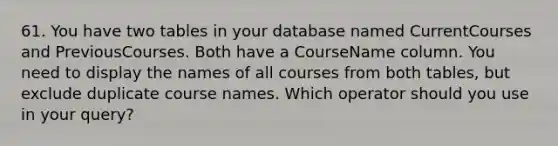 61. You have two tables in your database named CurrentCourses and PreviousCourses. Both have a CourseName column. You need to display the names of all courses from both tables, but exclude duplicate course names. Which operator should you use in your query?