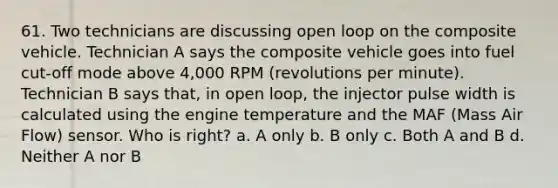 61. Two technicians are discussing open loop on the composite vehicle. Technician A says the composite vehicle goes into fuel cut-off mode above 4,000 RPM (revolutions per minute). Technician B says that, in open loop, the injector pulse width is calculated using the engine temperature and the MAF (Mass Air Flow) sensor. Who is right? a. A only b. B only c. Both A and B d. Neither A nor B