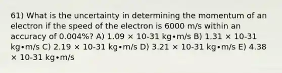 61) What is the uncertainty in determining the momentum of an electron if the speed of the electron is 6000 m/s within an accuracy of 0.004%? A) 1.09 × 10-31 kg∙m/s B) 1.31 × 10-31 kg∙m/s C) 2.19 × 10-31 kg∙m/s D) 3.21 × 10-31 kg∙m/s E) 4.38 × 10-31 kg∙m/s