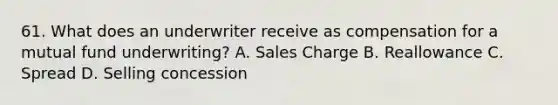 61. What does an underwriter receive as compensation for a mutual fund underwriting? A. Sales Charge B. Reallowance C. Spread D. Selling concession