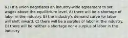 61) If a union negotiates an industry-wide agreement to set wages above the equilibrium level, A) there will be a shortage of labor in the industry. B) the industry's demand curve for labor will shift inward. C) there will be a surplus of labor in the industry. D) there will be neither a shortage nor a surplus of labor in the industry.