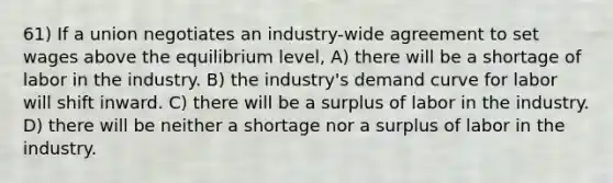 61) If a union negotiates an industry-wide agreement to set wages above the equilibrium level, A) there will be a shortage of labor in the industry. B) the industry's demand curve for labor will shift inward. C) there will be a surplus of labor in the industry. D) there will be neither a shortage nor a surplus of labor in the industry.