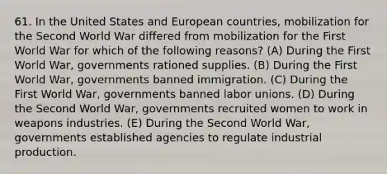 61. In the United States and European countries, mobilization for the Second World War differed from mobilization for the First World War for which of the following reasons? (A) During the First World War, governments rationed supplies. (B) During the First World War, governments banned immigration. (C) During the First World War, governments banned labor unions. (D) During the Second World War, governments recruited women to work in weapons industries. (E) During the Second World War, governments established agencies to regulate industrial production.