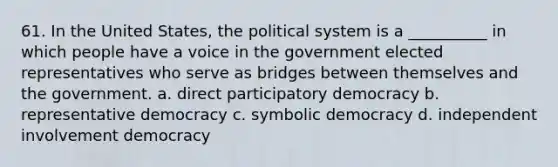 61. ​In the United States, the political system is a __________ in which people have a voice in the government elected representatives who serve as bridges between themselves and the government. a. ​direct participatory democracy b. ​representative democracy c. ​symbolic democracy d. ​independent involvement democracy