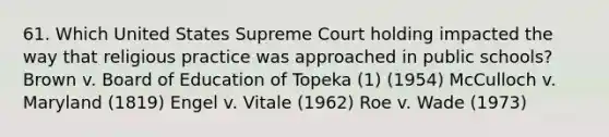 61. Which United States Supreme Court holding impacted the way that religious practice was approached in public schools? Brown v. Board of Education of Topeka (1) (1954) McCulloch v. Maryland (1819) Engel v. Vitale (1962) Roe v. Wade (1973)