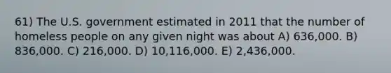 61) The U.S. government estimated in 2011 that the number of homeless people on any given night was about A) 636,000. B) 836,000. C) 216,000. D) 10,116,000. E) 2,436,000.