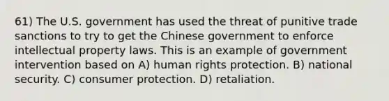 61) The U.S. government has used the threat of punitive trade sanctions to try to get the Chinese government to enforce intellectual property laws. This is an example of government intervention based on A) human rights protection. B) national security. C) consumer protection. D) retaliation.