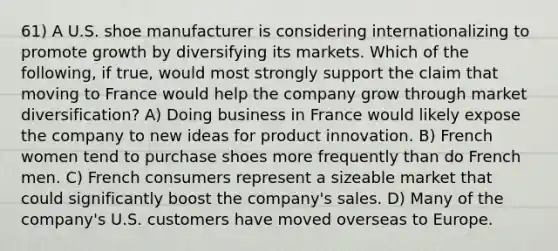 61) A U.S. shoe manufacturer is considering internationalizing to promote growth by diversifying its markets. Which of the following, if true, would most strongly support the claim that moving to France would help the company grow through market diversification? A) Doing business in France would likely expose the company to new ideas for product innovation. B) French women tend to purchase shoes more frequently than do French men. C) French consumers represent a sizeable market that could significantly boost the company's sales. D) Many of the company's U.S. customers have moved overseas to Europe.