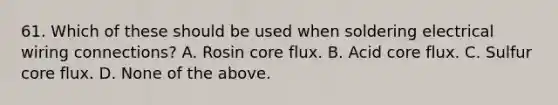 61. Which of these should be used when soldering electrical wiring connections? A. Rosin core flux. B. Acid core flux. C. Sulfur core flux. D. None of the above.