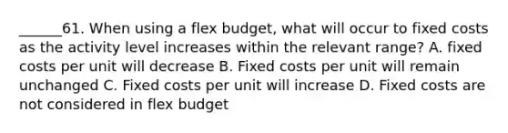 ______61. When using a flex budget, what will occur to fixed costs as the activity level increases within the relevant range? A. fixed costs per unit will decrease B. Fixed costs per unit will remain unchanged C. Fixed costs per unit will increase D. Fixed costs are not considered in flex budget