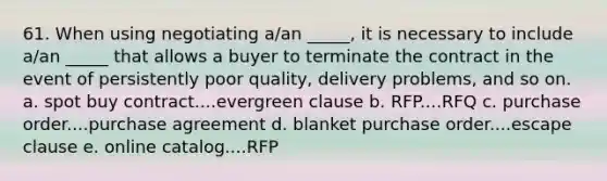 61. ​When using negotiating a/an _____, it is necessary to include a/an _____ that allows a buyer to terminate the contract in the event of persistently poor quality, delivery problems, and so on. a. spot buy contract....evergreen clause b. RFP....RFQ c. purchase order....purchase agreement d. blanket purchase order....escape clause e. online catalog....RFP