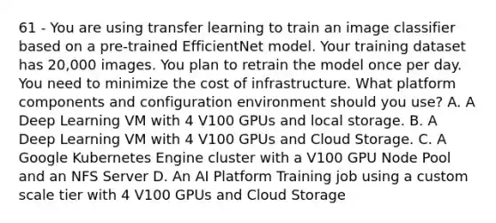 61 - You are using transfer learning to train an image classifier based on a pre-trained EfficientNet model. Your training dataset has 20,000 images. You plan to retrain the model once per day. You need to minimize the cost of infrastructure. What platform components and configuration environment should you use? A. A Deep Learning VM with 4 V100 GPUs and local storage. B. A Deep Learning VM with 4 V100 GPUs and Cloud Storage. C. A Google Kubernetes Engine cluster with a V100 GPU Node Pool and an NFS Server D. An AI Platform Training job using a custom scale tier with 4 V100 GPUs and Cloud Storage