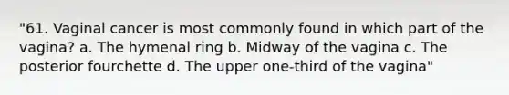 "61. Vaginal cancer is most commonly found in which part of the vagina? a. The hymenal ring b. Midway of the vagina c. The posterior fourchette d. The upper one-third of the vagina"