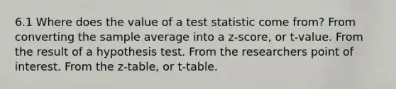 6.1 Where does the value of a test statistic come from? From converting the sample average into a z-score, or t-value. From the result of a hypothesis test. From the researchers point of interest. From the z-table, or t-table.