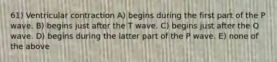 61) Ventricular contraction A) begins during the first part of the P wave. B) begins just after the T wave. C) begins just after the Q wave. D) begins during the latter part of the P wave. E) none of the above