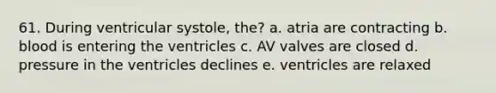 61. During ventricular systole, the? a. atria are contracting b. blood is entering the ventricles c. AV valves are closed d. pressure in the ventricles declines e. ventricles are relaxed