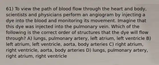 61) To view the path of blood flow through <a href='https://www.questionai.com/knowledge/kya8ocqc6o-the-heart' class='anchor-knowledge'>the heart</a> and body, scientists and physicians perform an angiogram by injecting a dye into <a href='https://www.questionai.com/knowledge/k7oXMfj7lk-the-blood' class='anchor-knowledge'>the blood</a> and monitoring its movement. Imagine that this dye was injected into the pulmonary vein. Which of the following is the correct order of structures that the dye will flow through? A) lungs, pulmonary artery, left atrium, left ventricle B) left atrium, left ventricle, aorta, body arteries C) right atrium, right ventricle, aorta, body arteries D) lungs, pulmonary artery, right atrium, right ventricle