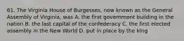 61. The Virginia House of Burgesses, now known as the General Assembly of Virginia, was A. the first government building in the nation B. the last capital of the confederacy C. the first elected assembly in the New World D. put in place by the king