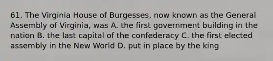 61. The Virginia House of Burgesses, now known as the General Assembly of Virginia, was A. the first government building in the nation B. the last capital of the confederacy C. the first elected assembly in the New World D. put in place by the king